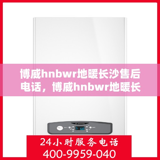 博威hnbwr地暖长沙售后电话，博威hnbwr地暖长沙售后服务热线及电话全攻略