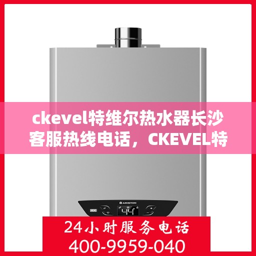 ckevel特维尔热水器长沙客服热线电话，CKEVEL特维尔热水器长沙客服热线详解，一站式服务，专业为您解答疑问