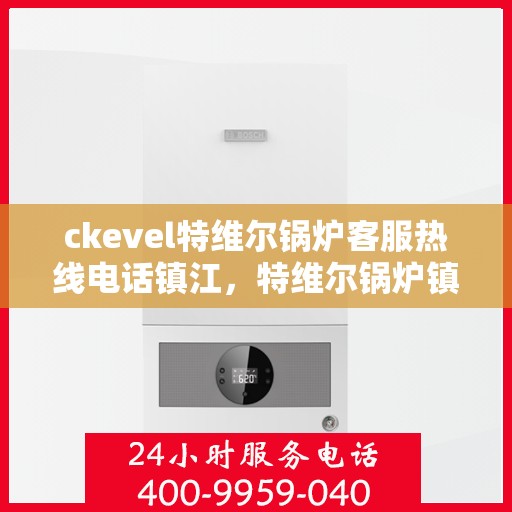 ckevel特维尔锅炉客服热线电话镇江，特维尔锅炉镇江客服热线，专业支持与解决方案的贴心通道