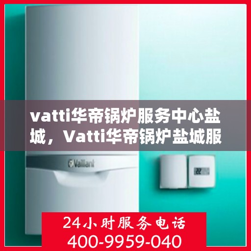vatti华帝锅炉服务中心盐城，Vatti华帝锅炉盐城服务中心，专业维修与保养，为您的锅炉保驾护航
