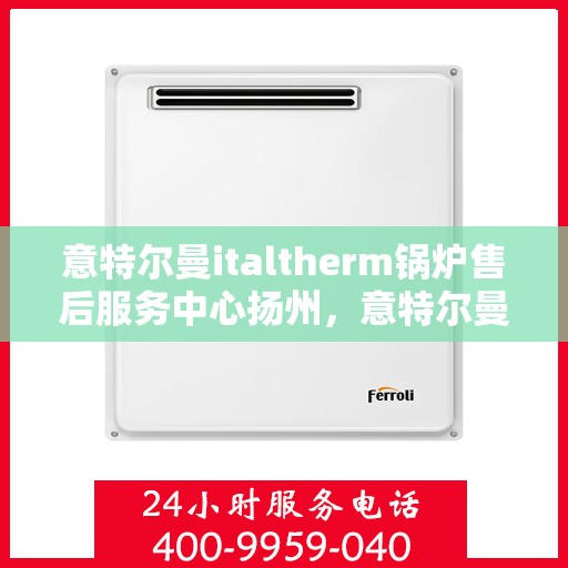 意特尔曼italtherm锅炉售后服务中心扬州，意特尔曼italtherm锅炉扬州售后服务中心，专业维修与优质服务