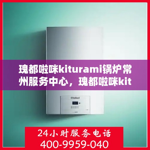 瑰都啦咪kiturami锅炉常州服务中心，瑰都啦咪kiturami锅炉常州专业服务中心