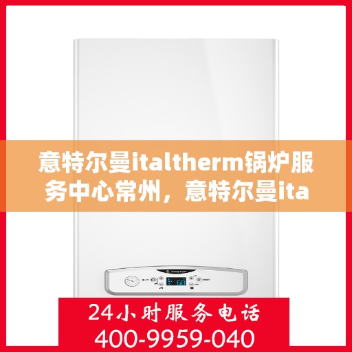 意特尔曼italtherm锅炉服务中心常州，意特尔曼italtherm锅炉常州服务中心，专业维修与保养一站式解决方案
