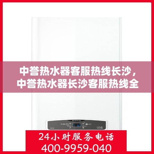 中誉热水器客服热线长沙，中誉热水器长沙客服热线全面解答，温暖您的每一个疑问