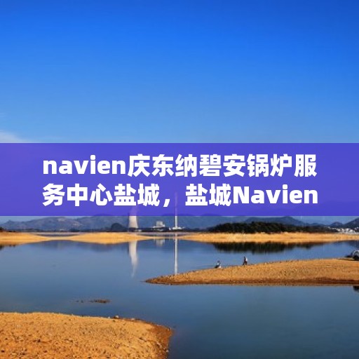 navien庆东纳碧安锅炉服务中心盐城，盐城Navien庆东纳碧安锅炉服务中心，专业维修与保养一站式服务