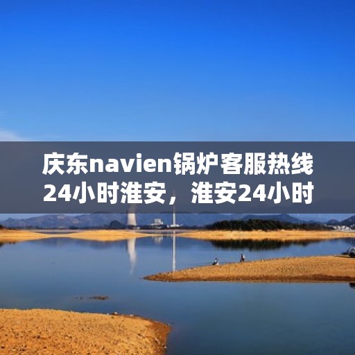 庆东navien锅炉客服热线24小时淮安，淮安24小时不打烊，庆东navien锅炉客服热线全天候为您服务