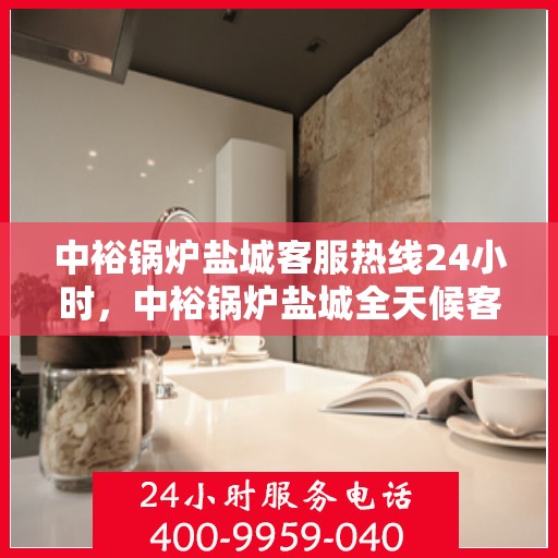 中裕锅炉盐城客服热线24小时，中裕锅炉盐城全天候客服热线服务，贴心温暖您的每一刻