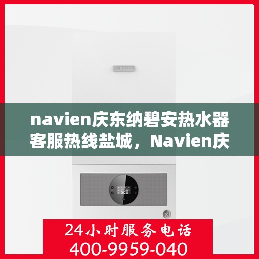 navien庆东纳碧安热水器客服热线盐城，Navien庆东纳碧安热水器盐城客服热线全解析