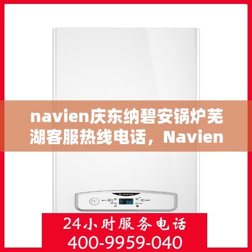 navien庆东纳碧安锅炉芜湖客服热线电话，Navien庆东纳碧安锅炉芜湖客服热线电话及售后服务指南