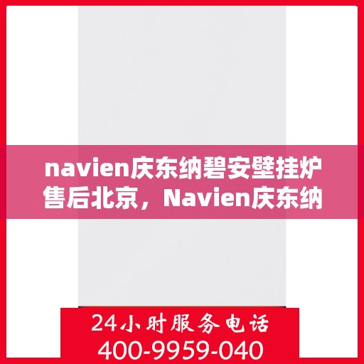 navien庆东纳碧安壁挂炉售后北京，Navien庆东纳碧安壁挂炉北京售后服务中心，专业维修与贴心服务