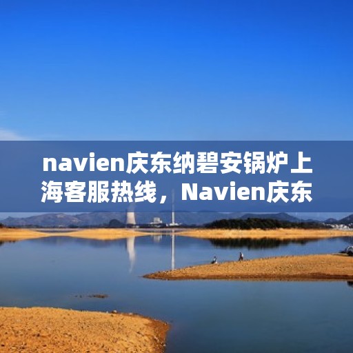 navien庆东纳碧安锅炉上海客服热线，Navien庆东纳碧安锅炉上海客服热线专业服务热线及售后支持指南