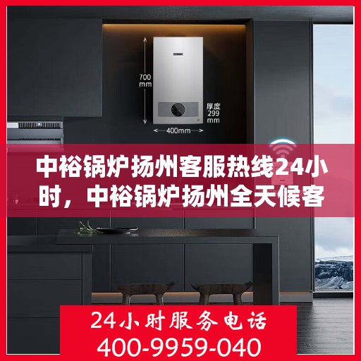 中裕锅炉扬州客服热线24小时，中裕锅炉扬州全天候客服热线，贴心服务随时在线