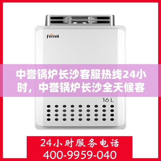 中誉锅炉长沙客服热线24小时，中誉锅炉长沙全天候客服热线，贴心服务随时在线