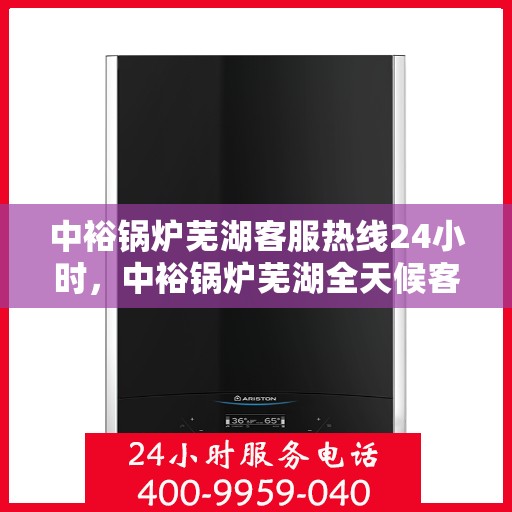中裕锅炉芜湖客服热线24小时，中裕锅炉芜湖全天候客服热线，贴心服务，24小时不打烊